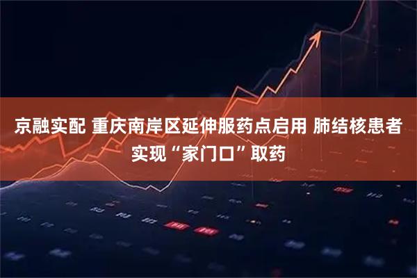 京融实配 重庆南岸区延伸服药点启用 肺结核患者实现“家门口”取药
