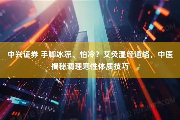 中兴证券 手脚冰凉、怕冷？艾灸温经通络，中医揭秘调理寒性体质技巧