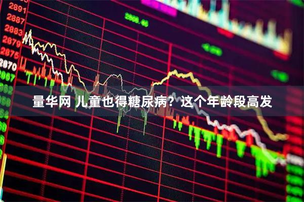 量华网 儿童也得糖尿病？这个年龄段高发