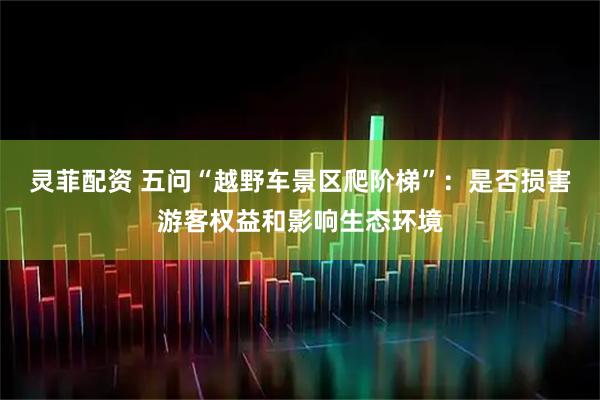 灵菲配资 五问“越野车景区爬阶梯”：是否损害游客权益和影响生态环境