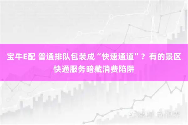宝牛E配 普通排队包装成“快速通道”？有的景区快通服务暗藏消费陷阱