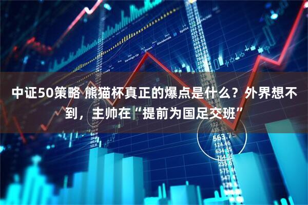 中证50策略 熊猫杯真正的爆点是什么？外界想不到，主帅在“提前为国足交班”