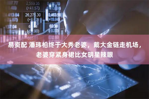 易资配 潘玮柏终于大秀老婆，戴大金链走机场，老婆穿紧身裙比女明星辣眼