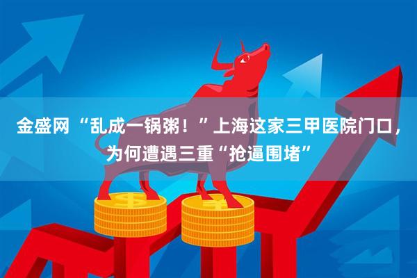 金盛网 “乱成一锅粥！”上海这家三甲医院门口，为何遭遇三重“抢逼围堵”