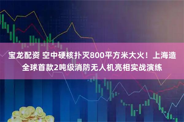 宝龙配资 空中硬核扑灭800平方米大火！上海造全球首款2吨级消防无人机亮相实战演练