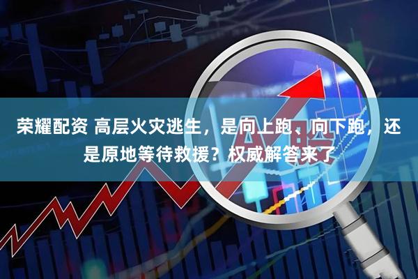 荣耀配资 高层火灾逃生，是向上跑、向下跑，还是原地等待救援？权威解答来了