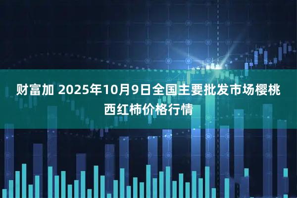 财富加 2025年10月9日全国主要批发市场樱桃西红柿价格行情