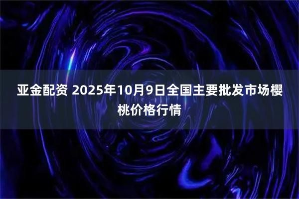 亚金配资 2025年10月9日全国主要批发市场樱桃价格行情