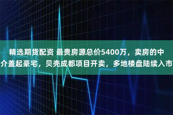 精选期货配资 最贵房源总价5400万，卖房的中介盖起豪宅，贝壳成都项目开卖，多地楼盘陆续入市