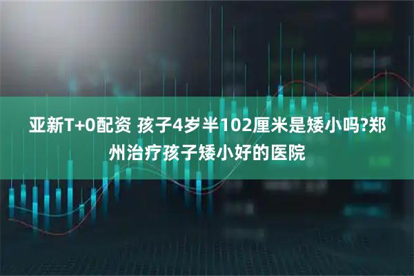 亚新T+0配资 孩子4岁半102厘米是矮小吗?郑州治疗孩子矮小好的医院