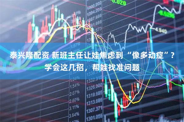 泰兴隆配资 新班主任让娃焦虑到 “像多动症”？学会这几招，帮娃找准问题