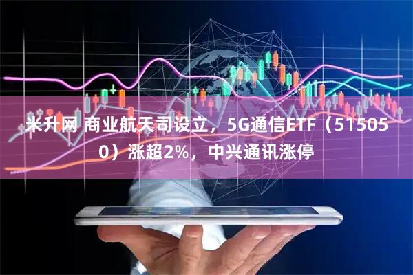 米升网 商业航天司设立，5G通信ETF（515050）涨超2%，中兴通讯涨停