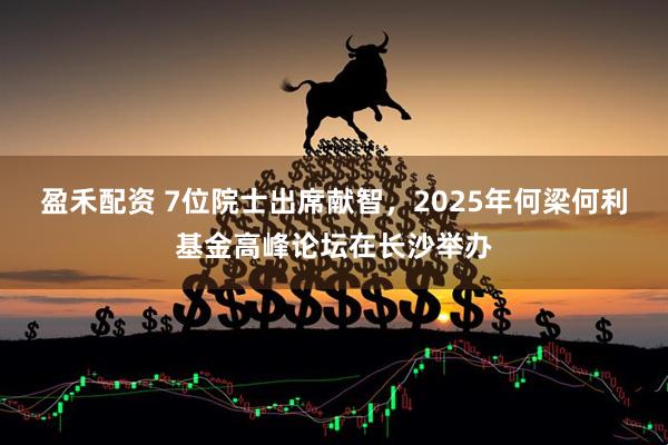 盈禾配资 7位院士出席献智，2025年何梁何利基金高峰论坛在长沙举办