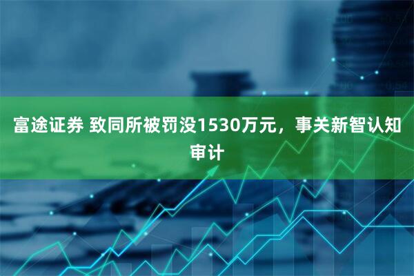 富途证券 致同所被罚没1530万元，事关新智认知审计