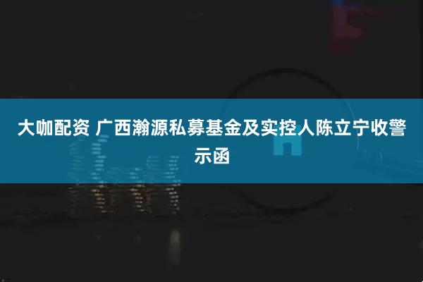 大咖配资 广西瀚源私募基金及实控人陈立宁收警示函