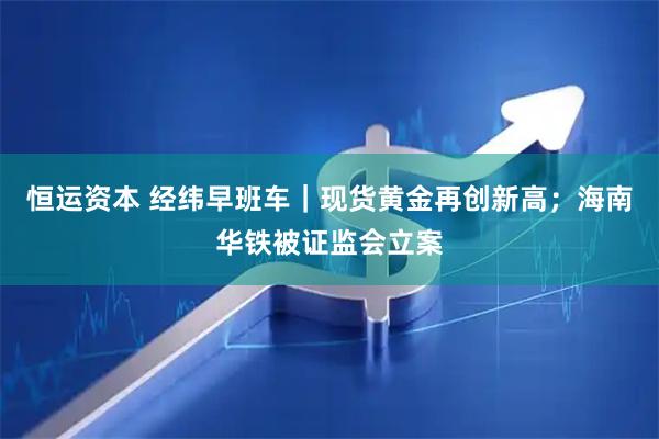 恒运资本 经纬早班车｜现货黄金再创新高；海南华铁被证监会立案