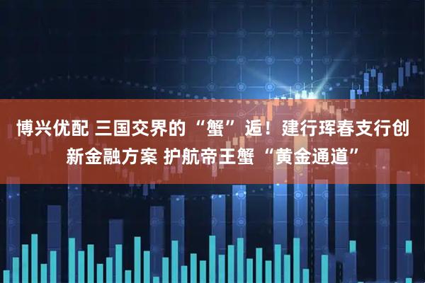 博兴优配 三国交界的 “蟹” 逅！建行珲春支行创新金融方案 护航帝王蟹 “黄金通道”