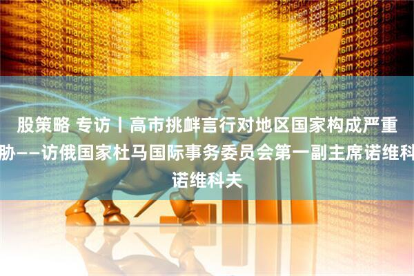股策略 专访丨高市挑衅言行对地区国家构成严重威胁——访俄国家杜马国际事务委员会第一副主席诺维科夫