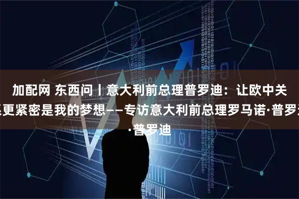 加配网 东西问丨意大利前总理普罗迪：让欧中关系更紧密是我的梦想——专访意大利前总理罗马诺·普罗迪
