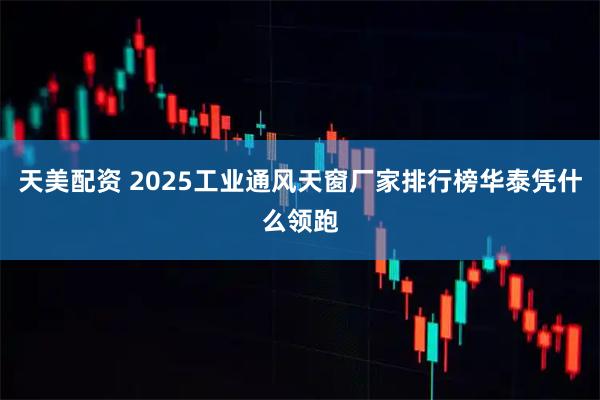 天美配资 2025工业通风天窗厂家排行榜华泰凭什么领跑