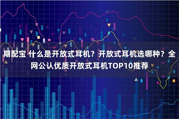 期配宝 什么是开放式耳机？开放式耳机选哪种？全网公认优质开放式耳机TOP10推荐