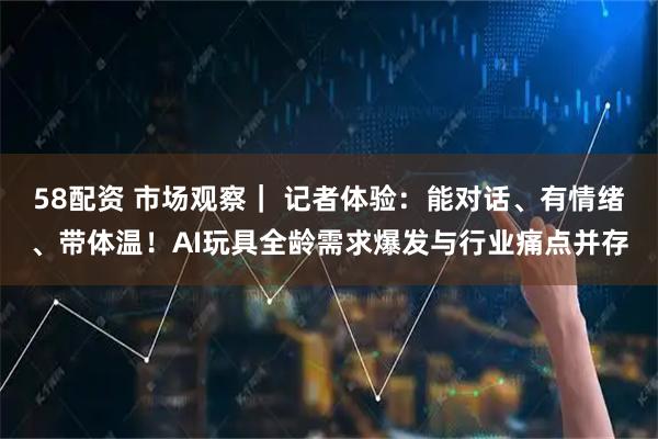 58配资 市场观察｜ 记者体验：能对话、有情绪、带体温！AI玩具全龄需求爆发与行业痛点并存