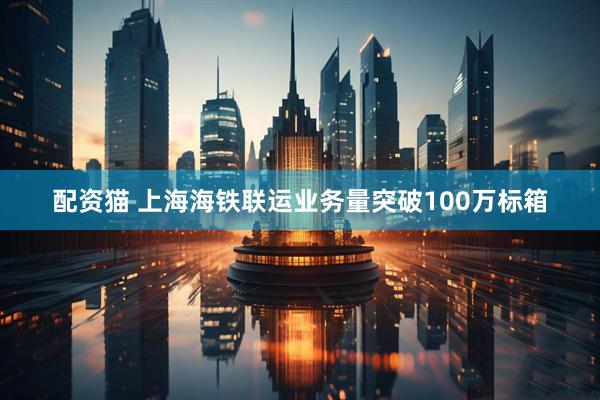 配资猫 上海海铁联运业务量突破100万标箱