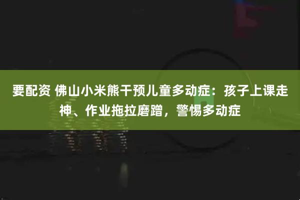 要配资 佛山小米熊干预儿童多动症：孩子上课走神、作业拖拉磨蹭，警惕多动症