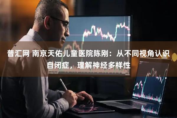 普汇网 南京天佑儿童医院陈刚：从不同视角认识自闭症，理解神经多样性