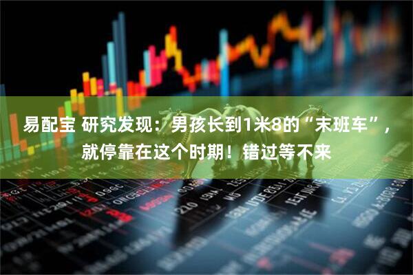 易配宝 研究发现：男孩长到1米8的“末班车”，就停靠在这个时期！错过等不来