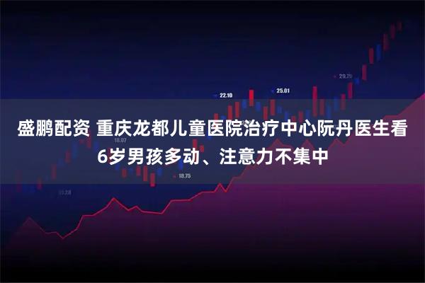 盛鹏配资 重庆龙都儿童医院治疗中心阮丹医生看6岁男孩多动、注意力不集中
