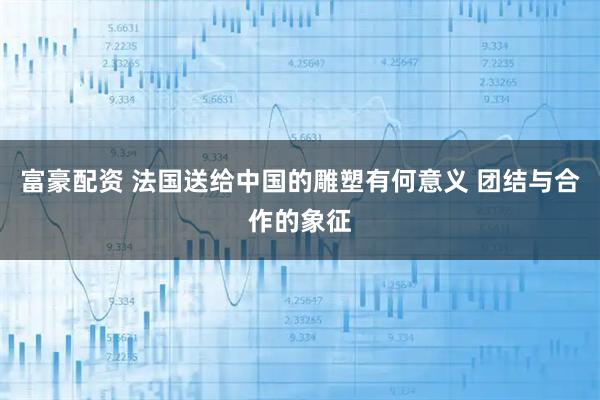 富豪配资 法国送给中国的雕塑有何意义 团结与合作的象征