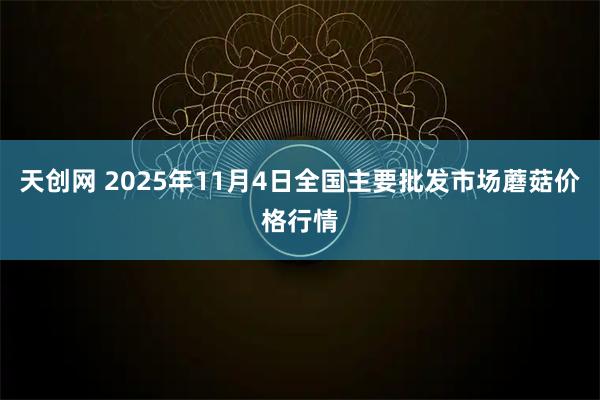 天创网 2025年11月4日全国主要批发市场蘑菇价格行情