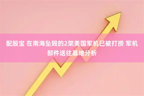 配股宝 在南海坠毁的2架美国军机已被打捞 军机部件送往基地分析
