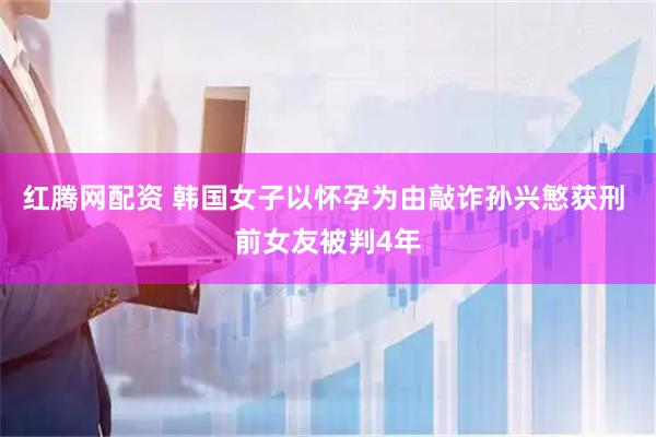 红腾网配资 韩国女子以怀孕为由敲诈孙兴慜获刑 前女友被判4年