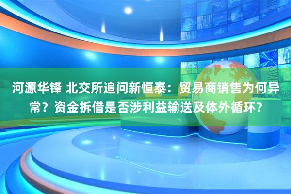 河源华锋 北交所追问新恒泰：贸易商销售为何异常？资金拆借是否涉利益输送及体外循环？