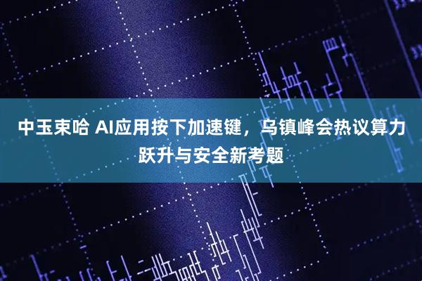 中玉束哈 AI应用按下加速键，乌镇峰会热议算力跃升与安全新考题