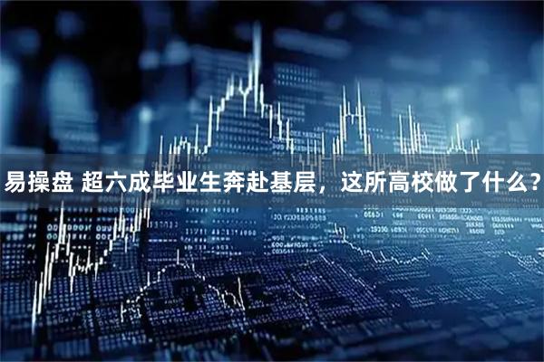 易操盘 超六成毕业生奔赴基层，这所高校做了什么？