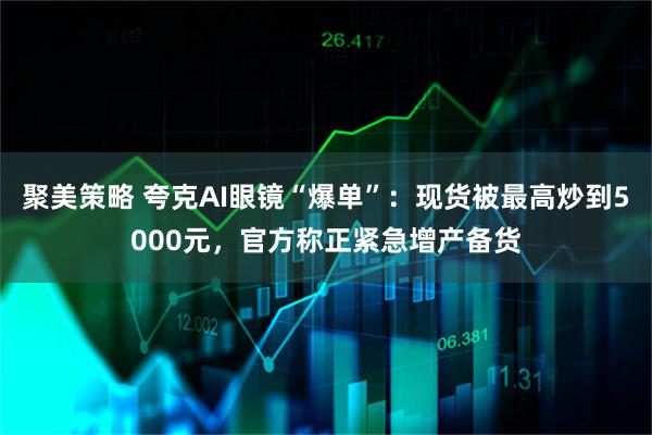 聚美策略 夸克AI眼镜“爆单”：现货被最高炒到5000元，官方称正紧急增产备货