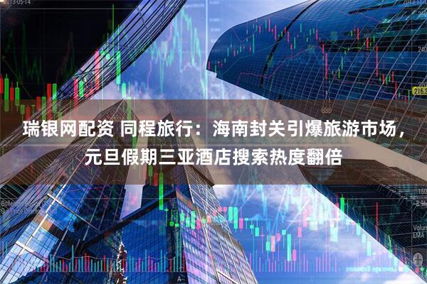 瑞银网配资 同程旅行：海南封关引爆旅游市场，元旦假期三亚酒店搜索热度翻倍