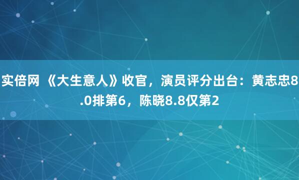 实倍网 《大生意人》收官，演员评分出台：黄志忠8.0排第6，陈晓8.8仅第2