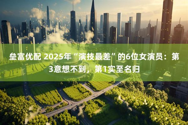 垒富优配 2025年“演技最差”的6位女演员：第3意想不到，第1实至名归