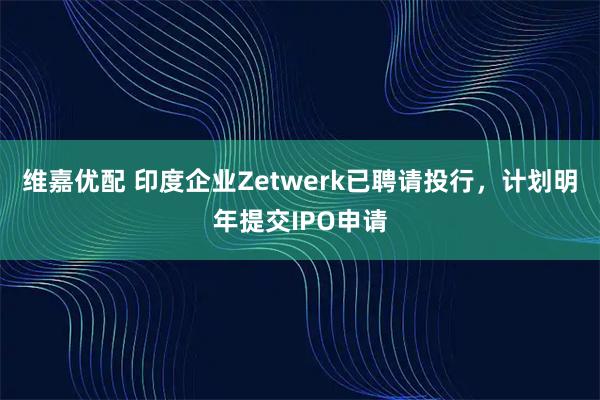 维嘉优配 印度企业Zetwerk已聘请投行，计划明年提交IPO申请
