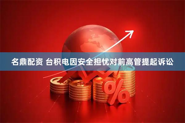 名鼎配资 台积电因安全担忧对前高管提起诉讼