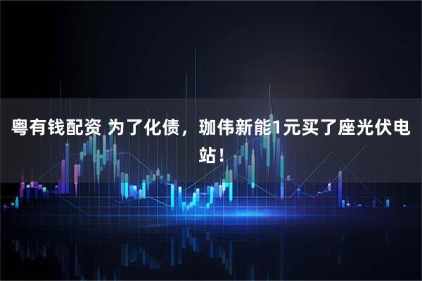 粤有钱配资 为了化债，珈伟新能1元买了座光伏电站！