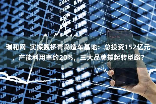 瑞和网  实探魏桥青岛造车基地：总投资152亿元，产能利用率约20%，三大品牌撑起转型路？