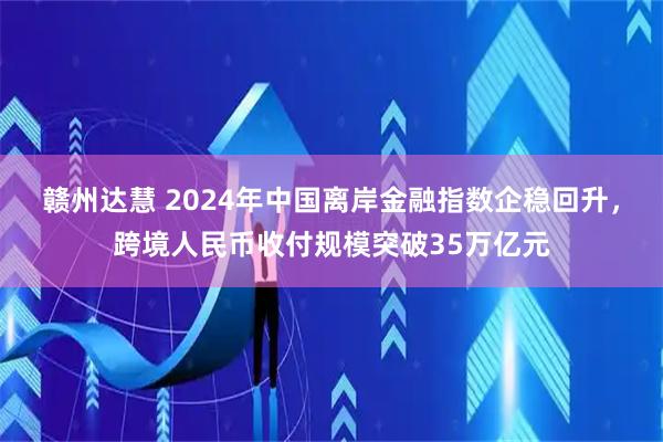 赣州达慧 2024年中国离岸金融指数企稳回升，跨境人民币收付规模突破35万亿元