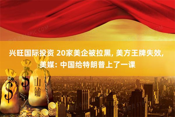 兴旺国际投资 20家美企被拉黑, 美方王牌失效, 美媒: 中国给特朗普上了一课