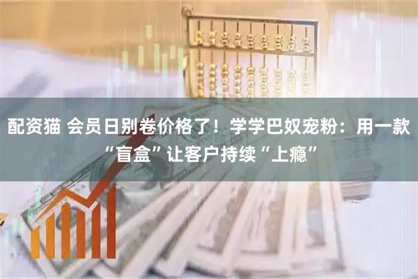 配资猫 会员日别卷价格了！学学巴奴宠粉：用一款“盲盒”让客户持续“上瘾”