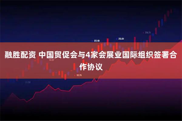 融胜配资 中国贸促会与4家会展业国际组织签署合作协议
